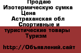 Продаю Изотермическую сумка  › Цена ­ 500-650 - Астраханская обл. Спортивные и туристические товары » Туризм   